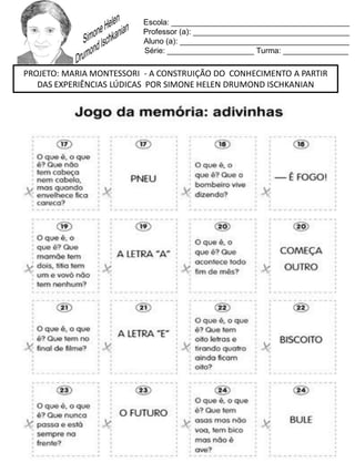 Escola: _________________________________________
Professor (a): ____________________________________
Aluno (a): _______________________________________
Série: ____________________ Turma: _______________
PROJETO: MARIA MONTESSORI - A CONSTRUIÇÃO DO CONHECIMENTO A PARTIR
DAS EXPERIÊNCIAS LÚDICAS POR SIMONE HELEN DRUMOND ISCHKANIAN
 