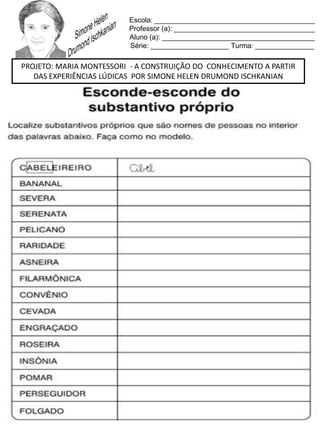 Escola: _________________________________________
Professor (a): ____________________________________
Aluno (a): _______________________________________
Série: ____________________ Turma: _______________
PROJETO: MARIA MONTESSORI - A CONSTRUIÇÃO DO CONHECIMENTO A PARTIR
DAS EXPERIÊNCIAS LÚDICAS POR SIMONE HELEN DRUMOND ISCHKANIAN
 