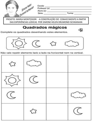 Escola: _________________________________________
Professor (a): ____________________________________
Aluno (a): _______________________________________
Série: ____________________ Turma: _______________
PROJETO: MARIA MONTESSORI - A CONSTRUIÇÃO DO CONHECIMENTO A PARTIR
DAS EXPERIÊNCIAS LÚDICAS POR SIMONE HELEN DRUMOND ISCHKANIAN
 