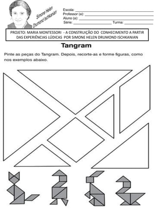 Escola: _________________________________________
Professor (a): ____________________________________
Aluno (a): _______________________________________
Série: ____________________ Turma: _______________
PROJETO: MARIA MONTESSORI - A CONSTRUIÇÃO DO CONHECIMENTO A PARTIR
DAS EXPERIÊNCIAS LÚDICAS POR SIMONE HELEN DRUMOND ISCHKANIAN
 
