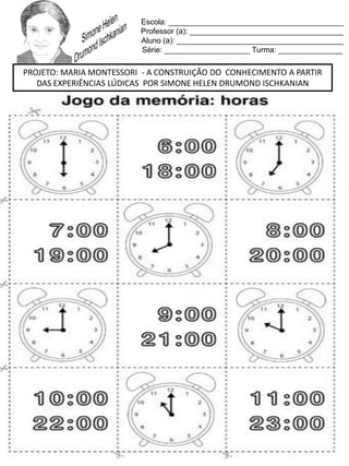 Escola: _________________________________________
Professor (a): ____________________________________
Aluno (a): _______________________________________
Série: ____________________ Turma: _______________
PROJETO: MARIA MONTESSORI - A CONSTRUIÇÃO DO CONHECIMENTO A PARTIR
DAS EXPERIÊNCIAS LÚDICAS POR SIMONE HELEN DRUMOND ISCHKANIAN
 