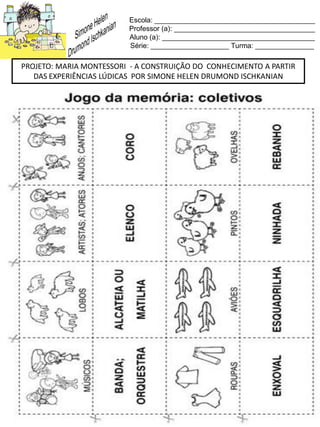 Escola: _________________________________________
Professor (a): ____________________________________
Aluno (a): _______________________________________
Série: ____________________ Turma: _______________
PROJETO: MARIA MONTESSORI - A CONSTRUIÇÃO DO CONHECIMENTO A PARTIR
DAS EXPERIÊNCIAS LÚDICAS POR SIMONE HELEN DRUMOND ISCHKANIAN
 