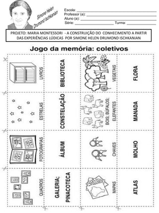 Escola: _________________________________________
Professor (a): ____________________________________
Aluno (a): _______________________________________
Série: ____________________ Turma: _______________
PROJETO: MARIA MONTESSORI - A CONSTRUIÇÃO DO CONHECIMENTO A PARTIR
DAS EXPERIÊNCIAS LÚDICAS POR SIMONE HELEN DRUMOND ISCHKANIAN
 