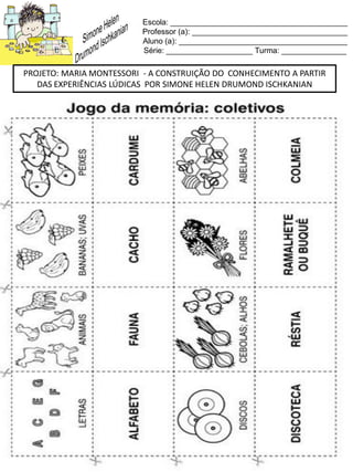Escola: _________________________________________
Professor (a): ____________________________________
Aluno (a): _______________________________________
Série: ____________________ Turma: _______________
PROJETO: MARIA MONTESSORI - A CONSTRUIÇÃO DO CONHECIMENTO A PARTIR
DAS EXPERIÊNCIAS LÚDICAS POR SIMONE HELEN DRUMOND ISCHKANIAN
 
