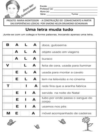 Escola: _________________________________________
Professor (a): ____________________________________
Aluno (a): _______________________________________
Série: ____________________ Turma: _______________
PROJETO: MARIA MONTESSORI - A CONSTRUIÇÃO DO CONHECIMENTO A PARTIR
DAS EXPERIÊNCIAS LÚDICAS POR SIMONE HELEN DRUMOND ISCHKANIAN
 