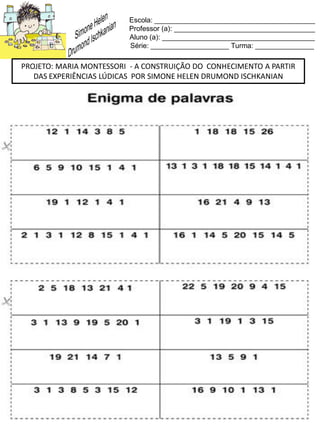 Escola: _________________________________________
Professor (a): ____________________________________
Aluno (a): _______________________________________
Série: ____________________ Turma: _______________
PROJETO: MARIA MONTESSORI - A CONSTRUIÇÃO DO CONHECIMENTO A PARTIR
DAS EXPERIÊNCIAS LÚDICAS POR SIMONE HELEN DRUMOND ISCHKANIAN
 