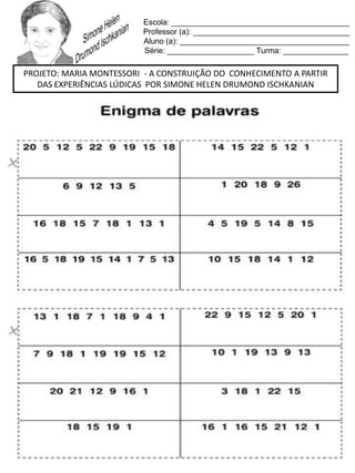 Escola: _________________________________________
Professor (a): ____________________________________
Aluno (a): _______________________________________
Série: ____________________ Turma: _______________
PROJETO: MARIA MONTESSORI - A CONSTRUIÇÃO DO CONHECIMENTO A PARTIR
DAS EXPERIÊNCIAS LÚDICAS POR SIMONE HELEN DRUMOND ISCHKANIAN
 