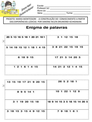 Escola: _________________________________________
Professor (a): ____________________________________
Aluno (a): _______________________________________
Série: ____________________ Turma: _______________
PROJETO: MARIA MONTESSORI - A CONSTRUIÇÃO DO CONHECIMENTO A PARTIR
DAS EXPERIÊNCIAS LÚDICAS POR SIMONE HELEN DRUMOND ISCHKANIAN
 