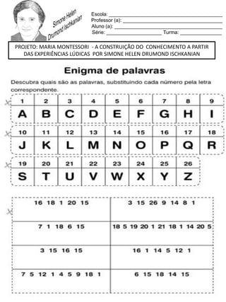 Escola: _________________________________________
Professor (a): ____________________________________
Aluno (a): _______________________________________
Série: ____________________ Turma: _______________
PROJETO: MARIA MONTESSORI - A CONSTRUIÇÃO DO CONHECIMENTO A PARTIR
DAS EXPERIÊNCIAS LÚDICAS POR SIMONE HELEN DRUMOND ISCHKANIAN
 