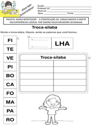 Escola: _________________________________________
Professor (a): ____________________________________
Aluno (a): _______________________________________
Série: ____________________ Turma: _______________
PROJETO: MARIA MONTESSORI - A CONSTRUIÇÃO DO CONHECIMENTO A PARTIR
DAS EXPERIÊNCIAS LÚDICAS POR SIMONE HELEN DRUMOND ISCHKANIAN
 