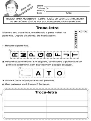 Escola: _________________________________________
Professor (a): ____________________________________
Aluno (a): _______________________________________
Série: ____________________ Turma: _______________
PROJETO: MARIA MONTESSORI - A CONSTRUIÇÃO DO CONHECIMENTO A PARTIR
DAS EXPERIÊNCIAS LÚDICAS POR SIMONE HELEN DRUMOND ISCHKANIAN
 