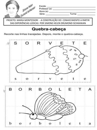 Escola: _________________________________________
Professor (a): ____________________________________
Aluno (a): _______________________________________
Série: ____________________ Turma: _______________
PROJETO: MARIA MONTESSORI - A CONSTRUIÇÃO DO CONHECIMENTO A PARTIR
DAS EXPERIÊNCIAS LÚDICAS POR SIMONE HELEN DRUMOND ISCHKANIAN
 