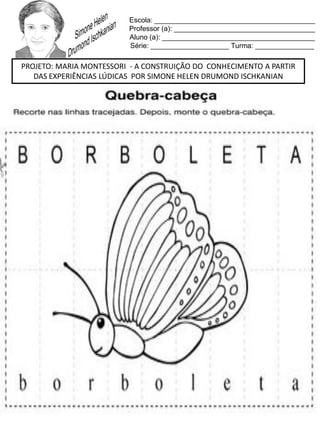 Escola: _________________________________________
Professor (a): ____________________________________
Aluno (a): _______________________________________
Série: ____________________ Turma: _______________
PROJETO: MARIA MONTESSORI - A CONSTRUIÇÃO DO CONHECIMENTO A PARTIR
DAS EXPERIÊNCIAS LÚDICAS POR SIMONE HELEN DRUMOND ISCHKANIAN
 