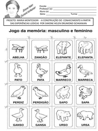 Escola: _________________________________________
Professor (a): ____________________________________
Aluno (a): _______________________________________
Série: ____________________ Turma: _______________
PROJETO: MARIA MONTESSORI - A CONSTRUIÇÃO DO CONHECIMENTO A PARTIR
DAS EXPERIÊNCIAS LÚDICAS POR SIMONE HELEN DRUMOND ISCHKANIAN
 