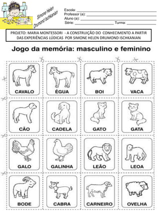 Escola: _________________________________________
Professor (a): ____________________________________
Aluno (a): _______________________________________
Série: ____________________ Turma: _______________
PROJETO: MARIA MONTESSORI - A CONSTRUIÇÃO DO CONHECIMENTO A PARTIR
DAS EXPERIÊNCIAS LÚDICAS POR SIMONE HELEN DRUMOND ISCHKANIAN
 