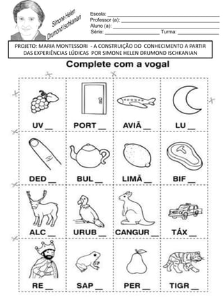 Escola: _________________________________________
Professor (a): ____________________________________
Aluno (a): _______________________________________
Série: ____________________ Turma: _______________
PROJETO: MARIA MONTESSORI - A CONSTRUIÇÃO DO CONHECIMENTO A PARTIR
DAS EXPERIÊNCIAS LÚDICAS POR SIMONE HELEN DRUMOND ISCHKANIAN
 