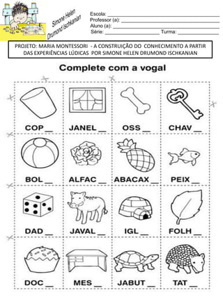 Escola: _________________________________________
Professor (a): ____________________________________
Aluno (a): _______________________________________
Série: ____________________ Turma: _______________
PROJETO: MARIA MONTESSORI - A CONSTRUIÇÃO DO CONHECIMENTO A PARTIR
DAS EXPERIÊNCIAS LÚDICAS POR SIMONE HELEN DRUMOND ISCHKANIAN
 