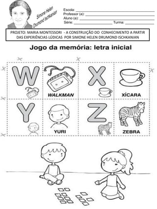Escola: _________________________________________
Professor (a): ____________________________________
Aluno (a): _______________________________________
Série: ____________________ Turma: _______________
PROJETO: MARIA MONTESSORI - A CONSTRUIÇÃO DO CONHECIMENTO A PARTIR
DAS EXPERIÊNCIAS LÚDICAS POR SIMONE HELEN DRUMOND ISCHKANIAN
 