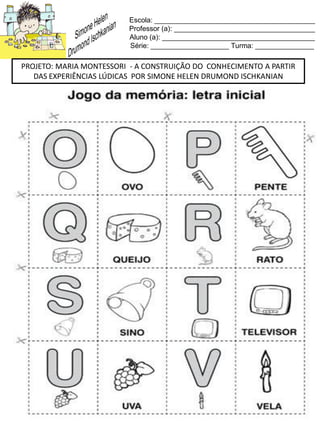 Escola: _________________________________________
Professor (a): ____________________________________
Aluno (a): _______________________________________
Série: ____________________ Turma: _______________
PROJETO: MARIA MONTESSORI - A CONSTRUIÇÃO DO CONHECIMENTO A PARTIR
DAS EXPERIÊNCIAS LÚDICAS POR SIMONE HELEN DRUMOND ISCHKANIAN
 