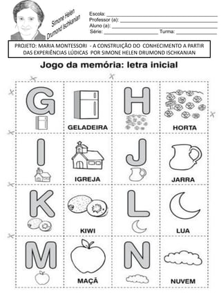 Escola: _________________________________________
Professor (a): ____________________________________
Aluno (a): _______________________________________
Série: ____________________ Turma: _______________
PROJETO: MARIA MONTESSORI - A CONSTRUIÇÃO DO CONHECIMENTO A PARTIR
DAS EXPERIÊNCIAS LÚDICAS POR SIMONE HELEN DRUMOND ISCHKANIAN
 