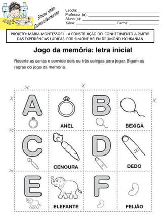 Escola: _________________________________________
Professor (a): ____________________________________
Aluno (a): _______________________________________
Série: ____________________ Turma: _______________
PROJETO: MARIA MONTESSORI - A CONSTRUIÇÃO DO CONHECIMENTO A PARTIR
DAS EXPERIÊNCIAS LÚDICAS POR SIMONE HELEN DRUMOND ISCHKANIAN
 