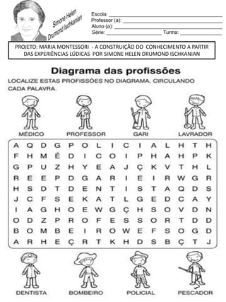 Escola: _________________________________________
Professor (a): ____________________________________
Aluno (a): _______________________________________
Série: ____________________ Turma: _______________
PROJETO: MARIA MONTESSORI - A CONSTRUIÇÃO DO CONHECIMENTO A PARTIR
DAS EXPERIÊNCIAS LÚDICAS POR SIMONE HELEN DRUMOND ISCHKANIAN
 