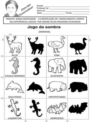 Escola: _________________________________________
Professor (a): ____________________________________
Aluno (a): _______________________________________
Série: ____________________ Turma: _______________
PROJETO: MARIA MONTESSORI - A CONSTRUIÇÃO DO CONHECIMENTO A PARTIR
DAS EXPERIÊNCIAS LÚDICAS POR SIMONE HELEN DRUMOND ISCHKANIAN
 