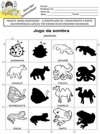 Escola: _________________________________________
Professor (a): ____________________________________
Aluno (a): _______________________________________
Série: ____________________ Turma: _______________
PROJETO: MARIA MONTESSORI - A CONSTRUIÇÃO DO CONHECIMENTO A PARTIR
DAS EXPERIÊNCIAS LÚDICAS POR SIMONE HELEN DRUMOND ISCHKANIAN
 