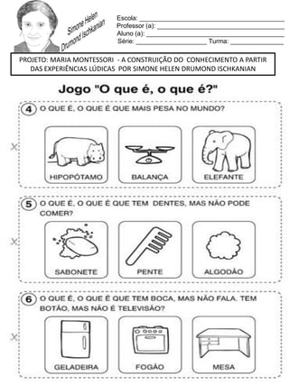 Escola: _________________________________________
Professor (a): ____________________________________
Aluno (a): _______________________________________
Série: ____________________ Turma: _______________
PROJETO: MARIA MONTESSORI - A CONSTRUIÇÃO DO CONHECIMENTO A PARTIR
DAS EXPERIÊNCIAS LÚDICAS POR SIMONE HELEN DRUMOND ISCHKANIAN
 