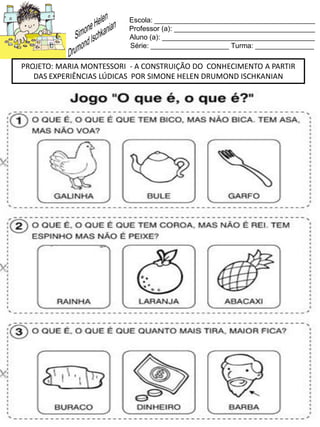 Escola: _________________________________________
Professor (a): ____________________________________
Aluno (a): _______________________________________
Série: ____________________ Turma: _______________
PROJETO: MARIA MONTESSORI - A CONSTRUIÇÃO DO CONHECIMENTO A PARTIR
DAS EXPERIÊNCIAS LÚDICAS POR SIMONE HELEN DRUMOND ISCHKANIAN
 