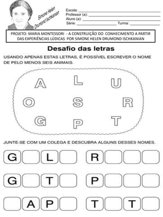 Escola: _________________________________________
Professor (a): ____________________________________
Aluno (a): _______________________________________
Série: ____________________ Turma: _______________
PROJETO: MARIA MONTESSORI - A CONSTRUIÇÃO DO CONHECIMENTO A PARTIR
DAS EXPERIÊNCIAS LÚDICAS POR SIMONE HELEN DRUMOND ISCHKANIAN
 