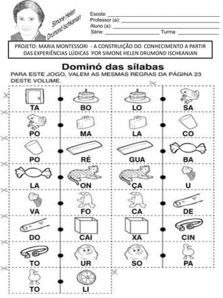 Escola: _________________________________________
Professor (a): ____________________________________
Aluno (a): _______________________________________
Série: ____________________ Turma: _______________
PROJETO: MARIA MONTESSORI - A CONSTRUIÇÃO DO CONHECIMENTO A PARTIR
DAS EXPERIÊNCIAS LÚDICAS POR SIMONE HELEN DRUMOND ISCHKANIAN
 