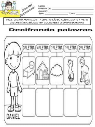 Escola: _________________________________________
Professor (a): ____________________________________
Aluno (a): _______________________________________
Série: ____________________ Turma: _______________
PROJETO: MARIA MONTESSORI - A CONSTRUIÇÃO DO CONHECIMENTO A PARTIR
DAS EXPERIÊNCIAS LÚDICAS POR SIMONE HELEN DRUMOND ISCHKANIAN
 