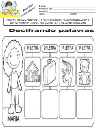 Escola: _________________________________________
Professor (a): ____________________________________
Aluno (a): _______________________________________
Série: ____________________ Turma: _______________
PROJETO: MARIA MONTESSORI - A CONSTRUIÇÃO DO CONHECIMENTO A PARTIR
DAS EXPERIÊNCIAS LÚDICAS POR SIMONE HELEN DRUMOND ISCHKANIAN
 