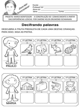 Escola: _________________________________________
Professor (a): ____________________________________
Aluno (a): _______________________________________
Série: ____________________ Turma: _______________
PROJETO: MARIA MONTESSORI - A CONSTRUIÇÃO DO CONHECIMENTO A PARTIR
DAS EXPERIÊNCIAS LÚDICAS POR SIMONE HELEN DRUMOND ISCHKANIAN
 