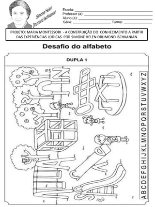Escola: _________________________________________
Professor (a): ____________________________________
Aluno (a): _______________________________________
Série: ____________________ Turma: _______________
PROJETO: MARIA MONTESSORI - A CONSTRUIÇÃO DO CONHECIMENTO A PARTIR
DAS EXPERIÊNCIAS LÚDICAS POR SIMONE HELEN DRUMOND ISCHKANIAN
 