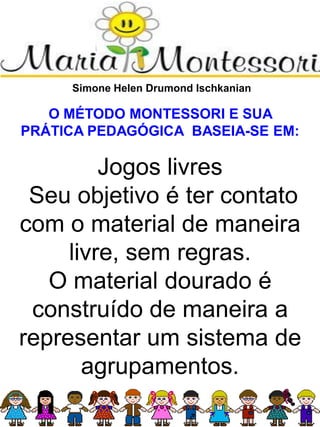 Simone Helen Drumond Ischkanian
O MÉTODO MONTESSORI E SUA
PRÁTICA PEDAGÓGICA BASEIA-SE EM:
Jogos livres
Seu objetivo é ter contato
com o material de maneira
livre, sem regras.
O material dourado é
construído de maneira a
representar um sistema de
agrupamentos.
 