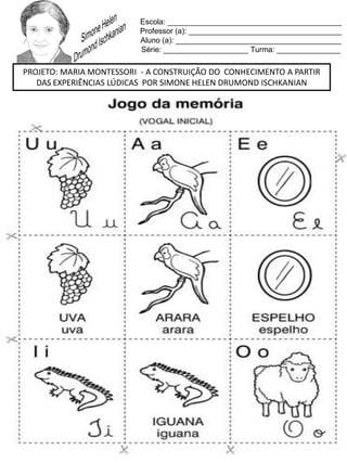 Escola: _________________________________________
Professor (a): ____________________________________
Aluno (a): _______________________________________
Série: ____________________ Turma: _______________
PROJETO: MARIA MONTESSORI - A CONSTRUIÇÃO DO CONHECIMENTO A PARTIR
DAS EXPERIÊNCIAS LÚDICAS POR SIMONE HELEN DRUMOND ISCHKANIAN
 