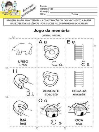 Escola: _________________________________________
Professor (a): ____________________________________
Aluno (a): _______________________________________
Série: ____________________ Turma: _______________
PROJETO: MARIA MONTESSORI - A CONSTRUIÇÃO DO CONHECIMENTO A PARTIR
DAS EXPERIÊNCIAS LÚDICAS POR SIMONE HELEN DRUMOND ISCHKANIAN
 