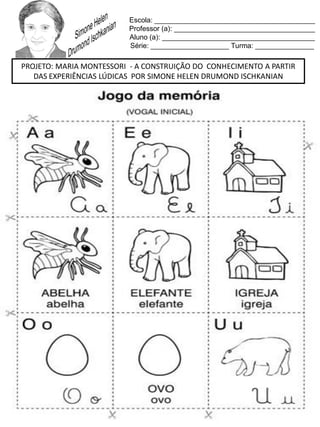 Escola: _________________________________________
Professor (a): ____________________________________
Aluno (a): _______________________________________
Série: ____________________ Turma: _______________
PROJETO: MARIA MONTESSORI - A CONSTRUIÇÃO DO CONHECIMENTO A PARTIR
DAS EXPERIÊNCIAS LÚDICAS POR SIMONE HELEN DRUMOND ISCHKANIAN
 