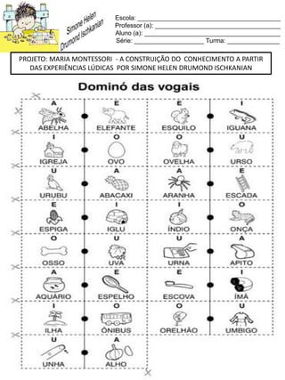 Escola: _________________________________________
Professor (a): ____________________________________
Aluno (a): _______________________________________
Série: ____________________ Turma: _______________
PROJETO: MARIA MONTESSORI - A CONSTRUIÇÃO DO CONHECIMENTO A PARTIR
DAS EXPERIÊNCIAS LÚDICAS POR SIMONE HELEN DRUMOND ISCHKANIAN
 