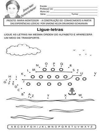 Escola: _________________________________________
Professor (a): ____________________________________
Aluno (a): _______________________________________
Série: ____________________ Turma: _______________
PROJETO: MARIA MONTESSORI - A CONSTRUIÇÃO DO CONHECIMENTO A PARTIR
DAS EXPERIÊNCIAS LÚDICAS POR SIMONE HELEN DRUMOND ISCHKANIAN
 