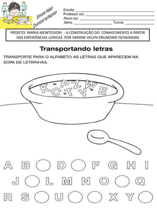 Escola: _________________________________________
Professor (a): ____________________________________
Aluno (a): _______________________________________
Série: ____________________ Turma: _______________
PROJETO: MARIA MONTESSORI - A CONSTRUIÇÃO DO CONHECIMENTO A PARTIR
DAS EXPERIÊNCIAS LÚDICAS POR SIMONE HELEN DRUMOND ISCHKANIAN
 