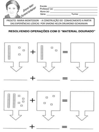 Escola: _________________________________________
Professor (a): ____________________________________
Aluno (a): _______________________________________
Série: ____________________ Turma: _______________
PROJETO: MARIA MONTESSORI - A CONSTRUIÇÃO DO CONHECIMENTO A PARTIR
DAS EXPERIÊNCIAS LÚDICAS POR SIMONE HELEN DRUMOND ISCHKANIAN
 