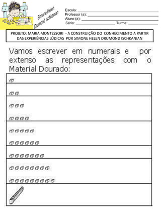 Escola: _________________________________________
Professor (a): ____________________________________
Aluno (a): _______________________________________
Série: ____________________ Turma: _______________
PROJETO: MARIA MONTESSORI - A CONSTRUIÇÃO DO CONHECIMENTO A PARTIR
DAS EXPERIÊNCIAS LÚDICAS POR SIMONE HELEN DRUMOND ISCHKANIAN
 