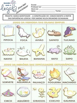 Escola: _________________________________________
Professor (a): ____________________________________
Aluno (a): _______________________________________
Série: ____________________ Turma: _______________
PROJETO: MARIA MONTESSORI - A CONSTRUIÇÃO DO CONHECIMENTO A PARTIR
DAS EXPERIÊNCIAS LÚDICAS POR SIMONE HELEN DRUMOND ISCHKANIAN
 