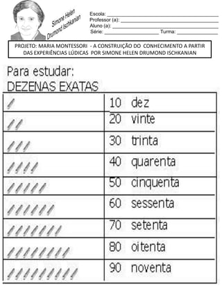 Escola: _________________________________________
Professor (a): ____________________________________
Aluno (a): _______________________________________
Série: ____________________ Turma: _______________
PROJETO: MARIA MONTESSORI - A CONSTRUIÇÃO DO CONHECIMENTO A PARTIR
DAS EXPERIÊNCIAS LÚDICAS POR SIMONE HELEN DRUMOND ISCHKANIAN
 