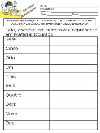 Escola: _________________________________________
Professor (a): ____________________________________
Aluno (a): _______________________________________
Série: ____________________ Turma: _______________
PROJETO: MARIA MONTESSORI - A CONSTRUIÇÃO DO CONHECIMENTO A PARTIR
DAS EXPERIÊNCIAS LÚDICAS POR SIMONE HELEN DRUMOND ISCHKANIAN
 
