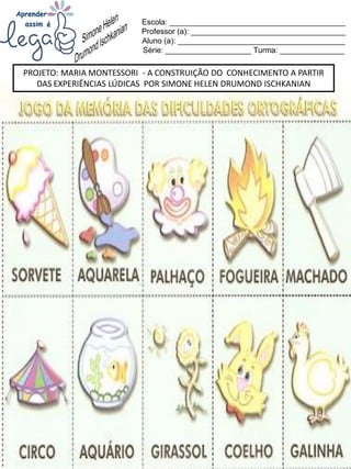 Escola: _________________________________________
Professor (a): ____________________________________
Aluno (a): _______________________________________
Série: ____________________ Turma: _______________
PROJETO: MARIA MONTESSORI - A CONSTRUIÇÃO DO CONHECIMENTO A PARTIR
DAS EXPERIÊNCIAS LÚDICAS POR SIMONE HELEN DRUMOND ISCHKANIAN
 
