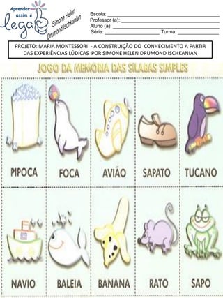 Escola: _________________________________________
Professor (a): ____________________________________
Aluno (a): _______________________________________
Série: ____________________ Turma: _______________
PROJETO: MARIA MONTESSORI - A CONSTRUIÇÃO DO CONHECIMENTO A PARTIR
DAS EXPERIÊNCIAS LÚDICAS POR SIMONE HELEN DRUMOND ISCHKANIAN
 
